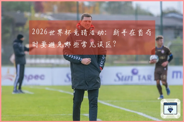 2026世界杯竞猜活动：新手在首存时要避免哪些常见误区？